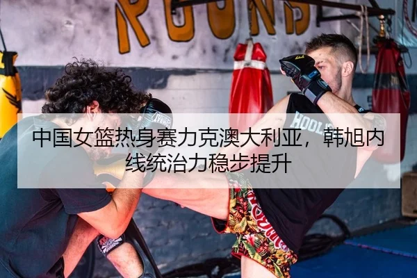 中国女篮热身赛力克澳大利亚，韩旭内线统治力稳步提升